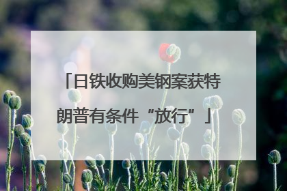 日铁收购美钢案获特朗普有条件“放行”